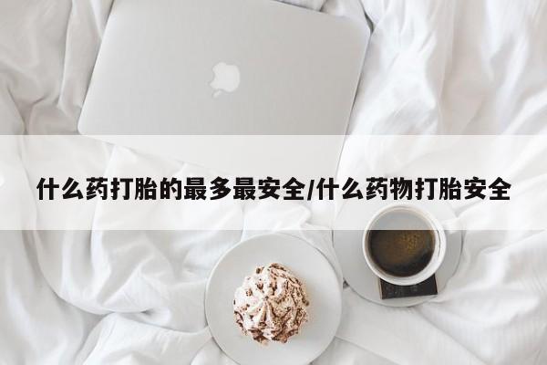 购买打胎药的联系方式，什么药打胎的最多最安全/什么药物打胎安全