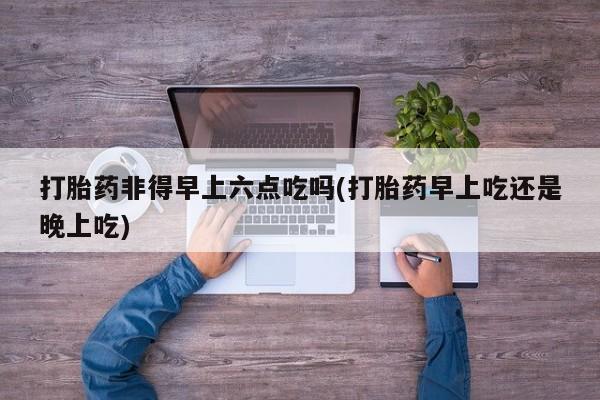 购买打胎药的联系方式，打胎药非得早上六点吃吗(打胎药早上吃还是晚上吃)