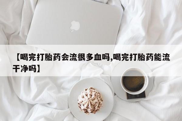 购买打胎药的联系方式，【喝完打胎药会流很多血吗,喝完打胎药能流干净吗】