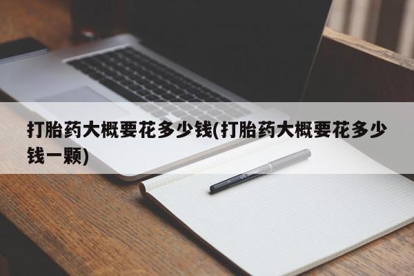 购买打胎药的联系方式，打胎药大概要花多少钱(打胎药大概要花多少钱一颗)