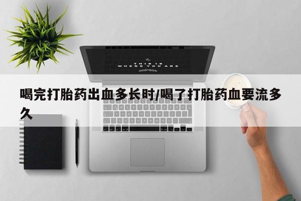 购买打胎药的联系方式，喝完打胎药出血多长时/喝了打胎药血要流多久