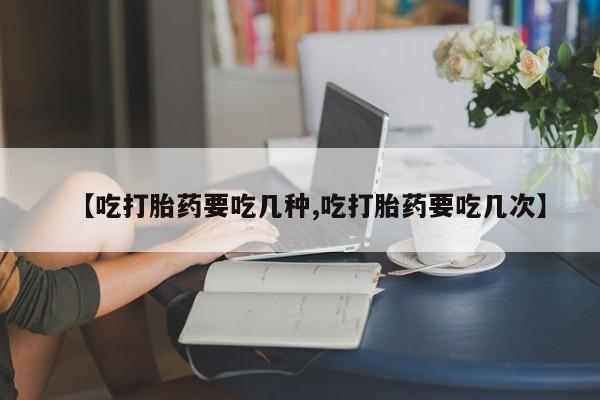 购买打胎药的联系方式，【吃打胎药要吃几种,吃打胎药要吃几次】