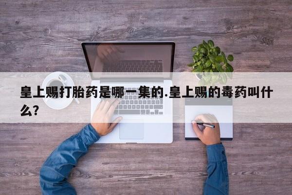 购买打胎药的联系方式，皇上赐打胎药是哪一集的.皇上赐的毒药叫什么？