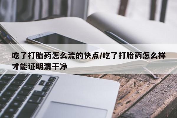 购买打胎药的联系方式，吃了打胎药怎么流的快点/吃了打胎药怎么样才能证明清干净