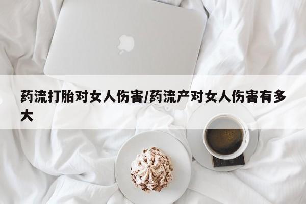 购买打胎药的联系方式，药流打胎对女人伤害/药流产对女人伤害有多大