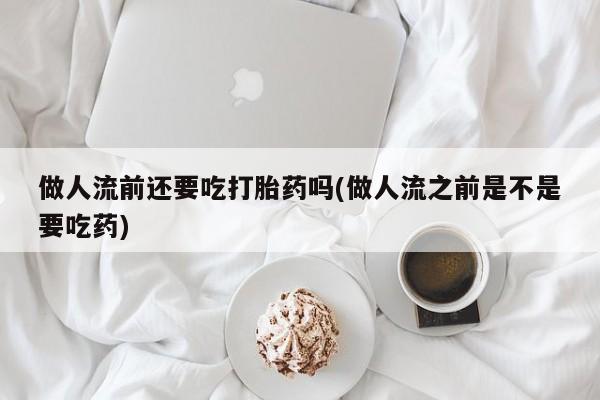 购买打胎药的联系方式，做人流前还要吃打胎药吗(做人流之前是不是要吃药)