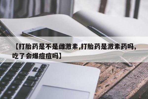 购买打胎药的联系方式，【打胎药是不是雌激素,打胎药是激素药吗,吃了会爆痘痘吗】