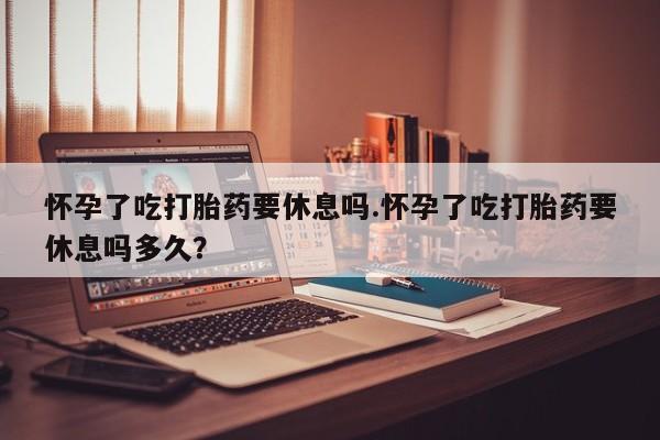 购买打胎药的联系方式，怀孕了吃打胎药要休息吗.怀孕了吃打胎药要休息吗多久？