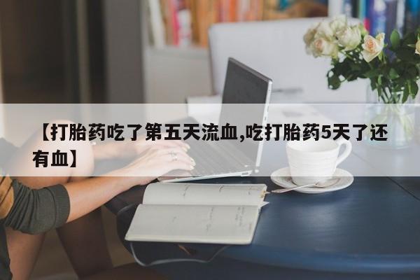 购买打胎药的联系方式，【打胎药吃了第五天流血,吃打胎药5天了还有血】