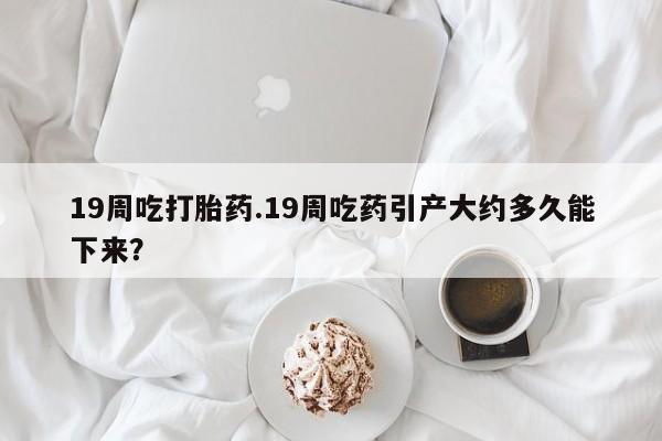 购买打胎药的联系方式，19周吃打胎药.19周吃药引产大约多久能下来？