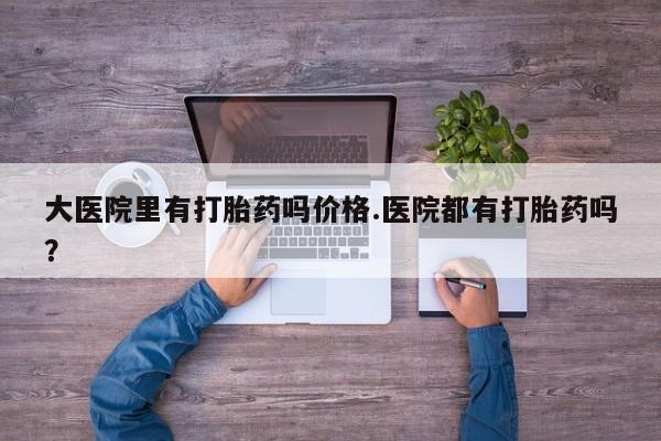 购买打胎药的联系方式，大医院里有打胎药吗价格.医院都有打胎药吗？