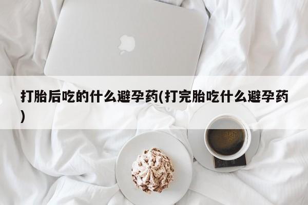 购买打胎药的联系方式，打胎后吃的什么避孕药(打完胎吃什么避孕药)