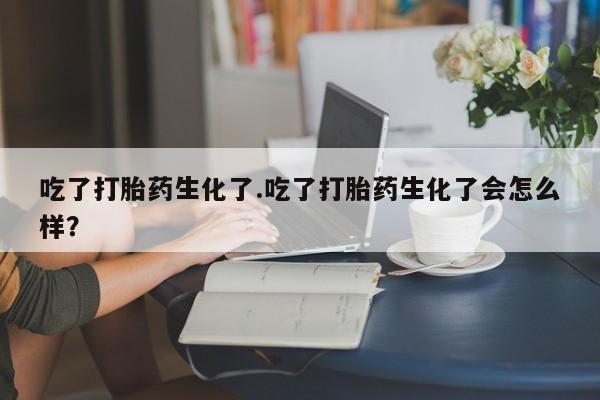 购买打胎药的联系方式，吃了打胎药生化了.吃了打胎药生化了会怎么样？
