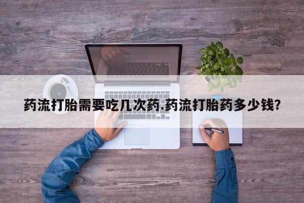 购买打胎药的联系方式，药流打胎需要吃几次药.药流打胎药多少钱？