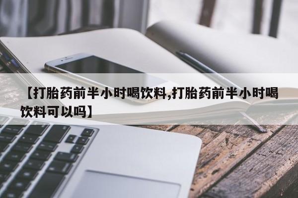 购买打胎药的联系方式，【打胎药前半小时喝饮料,打胎药前半小时喝饮料可以吗】