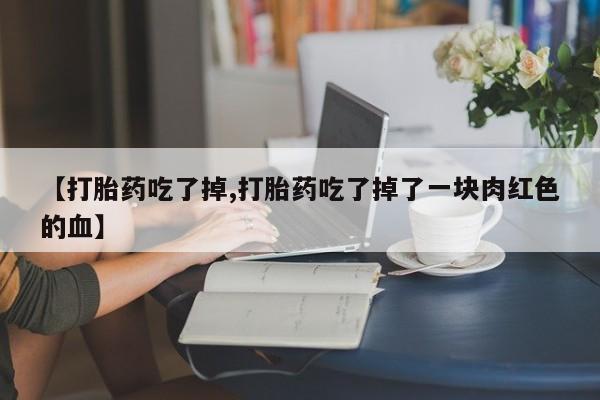 购买打胎药的联系方式，【打胎药吃了掉,打胎药吃了掉了一块肉红色的血】