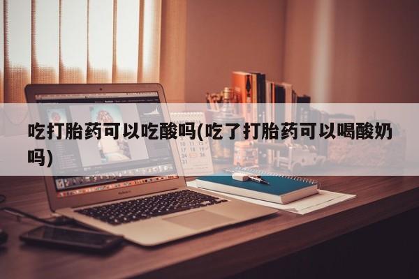 购买打胎药的联系方式，吃打胎药可以吃酸吗(吃了打胎药可以喝酸奶吗)