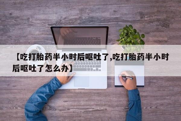 购买打胎药的联系方式，【吃打胎药半小时后呕吐了,吃打胎药半小时后呕吐了怎么办】