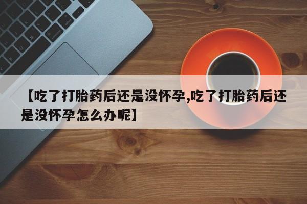 购买打胎药的联系方式，【吃了打胎药后还是没怀孕,吃了打胎药后还是没怀孕怎么办呢】