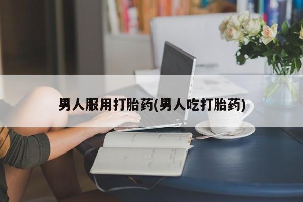 购买打胎药的联系方式，男人服用打胎药(男人吃打胎药)