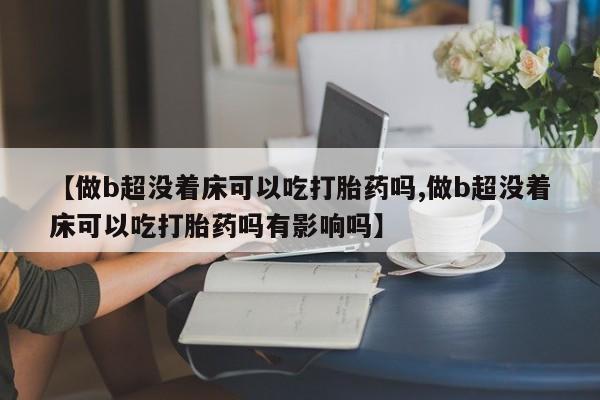 购买打胎药的联系方式，【做b超没着床可以吃打胎药吗,做b超没着床可以吃打胎药吗有影响吗】