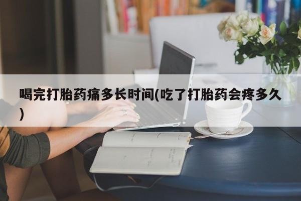 购买打胎药的联系方式，喝完打胎药痛多长时间(吃了打胎药会疼多久)
