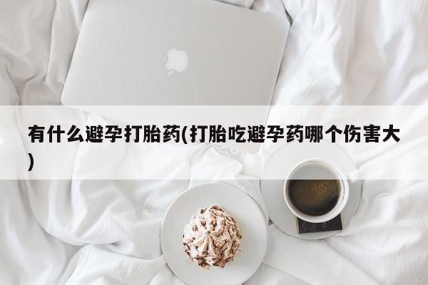 购买打胎药的联系方式，有什么避孕打胎药(打胎吃避孕药哪个伤害大)