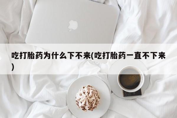 购买打胎药的联系方式，吃打胎药为什么下不来(吃打胎药一直不下来)
