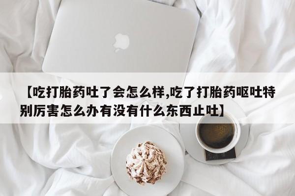 购买打胎药的联系方式，【吃打胎药吐了会怎么样,吃了打胎药呕吐特别厉害怎么办有没有什么东西止吐】