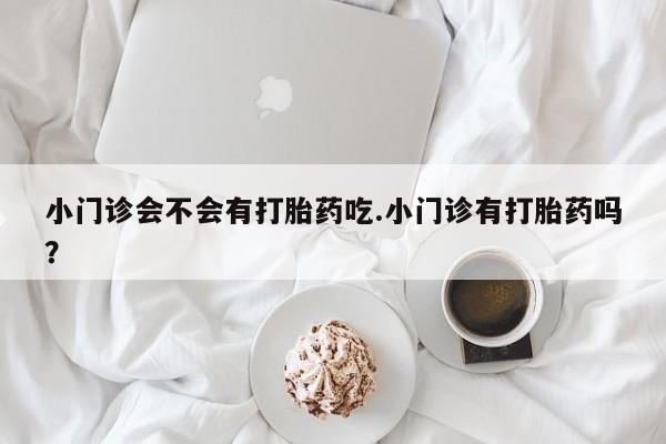 购买打胎药的联系方式，小门诊会不会有打胎药吃.小门诊有打胎药吗？