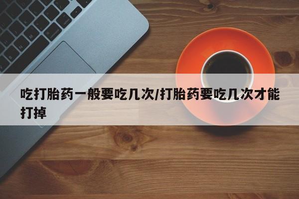 购买打胎药的联系方式，吃打胎药一般要吃几次/打胎药要吃几次才能打掉