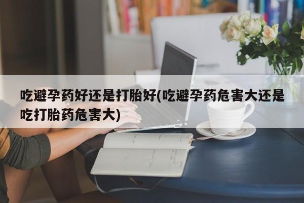 购买打胎药的联系方式，吃避孕药好还是打胎好(吃避孕药危害大还是吃打胎药危害大)
