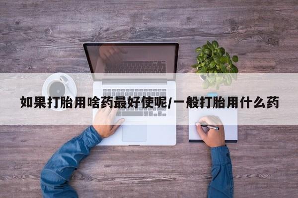 购买打胎药的联系方式，如果打胎用啥药最好使呢/一般打胎用什么药