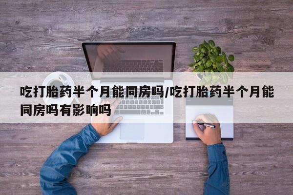 购买打胎药的联系方式，吃打胎药半个月能同房吗/吃打胎药半个月能同房吗有影响吗