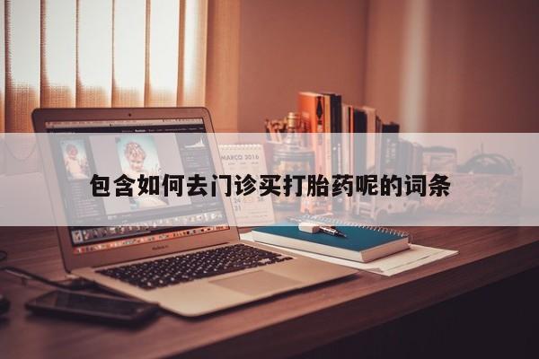 购买打胎药的联系方式，包含如何去门诊买打胎药呢的词条