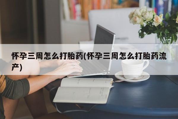 购买打胎药的联系方式，怀孕三周怎么打胎药(怀孕三周怎么打胎药流产)