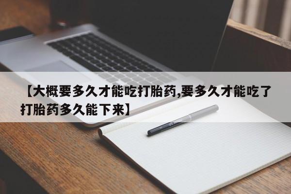 购买打胎药的联系方式，【大概要多久才能吃打胎药,要多久才能吃了打胎药多久能下来】