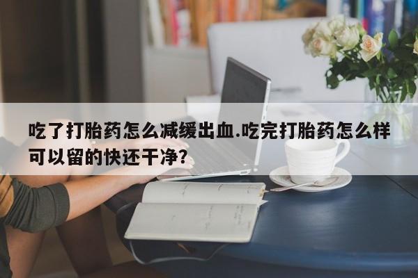 购买打胎药的联系方式，吃了打胎药怎么减缓出血.吃完打胎药怎么样可以留的快还干净？