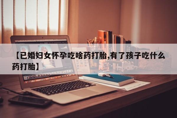 购买打胎药的联系方式，【已婚妇女怀孕吃啥药打胎,有了孩子吃什么药打胎】