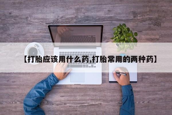 购买打胎药的联系方式，【打胎应该用什么药,打胎常用的两种药】