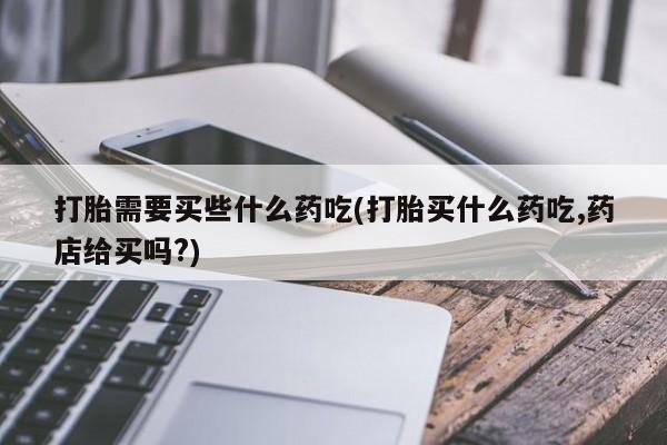 购买打胎药的联系方式，打胎需要买些什么药吃(打胎买什么药吃,药店给买吗?)