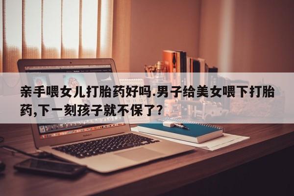 购买打胎药的联系方式，亲手喂女儿打胎药好吗.男子给美女喂下打胎药,下一刻孩子就不保了？