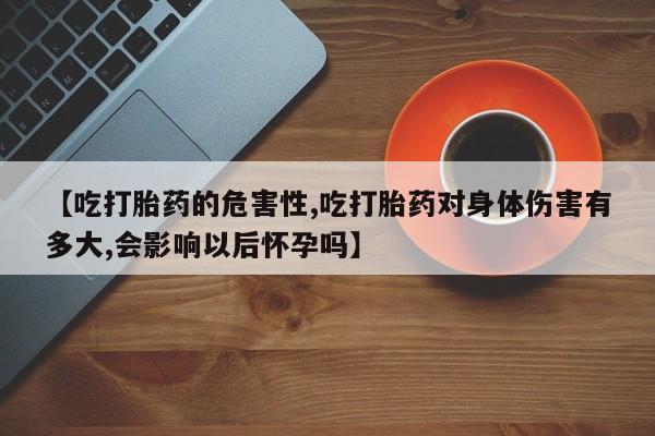 购买打胎药的联系方式，【吃打胎药的危害性,吃打胎药对身体伤害有多大,会影响以后怀孕吗】