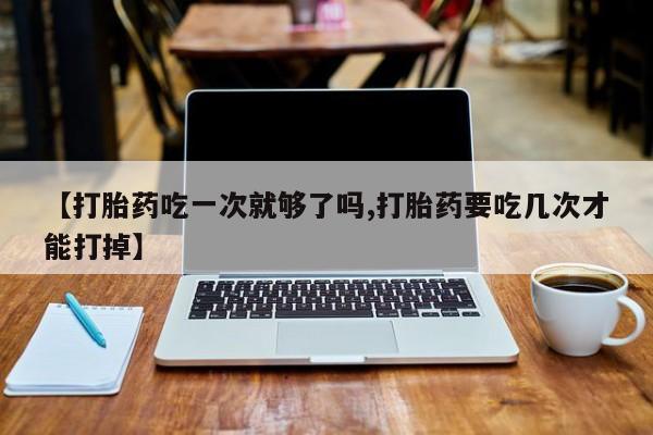 购买打胎药的联系方式，【打胎药吃一次就够了吗,打胎药要吃几次才能打掉】