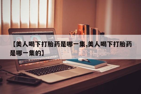 购买打胎药的联系方式，【美人喝下打胎药是哪一集,美人喝下打胎药是哪一集的】