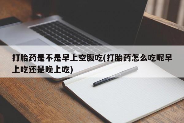 购买打胎药的联系方式，打胎药是不是早上空腹吃(打胎药怎么吃呢早上吃还是晚上吃)