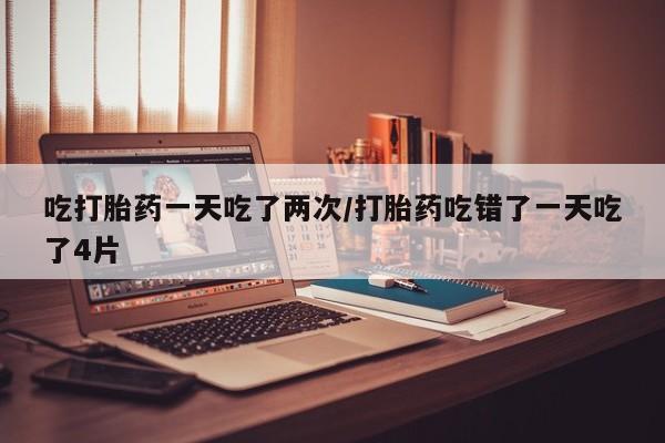 购买打胎药的联系方式，吃打胎药一天吃了两次/打胎药吃错了一天吃了4片
