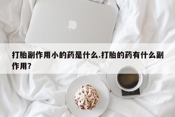 购买打胎药的联系方式，打胎副作用小的药是什么.打胎的药有什么副作用？