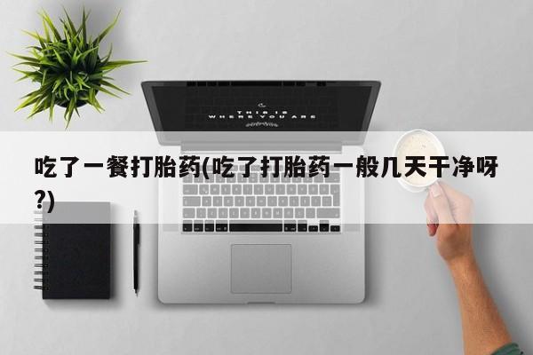 购买打胎药的联系方式，吃了一餐打胎药(吃了打胎药一般几天干净呀?)