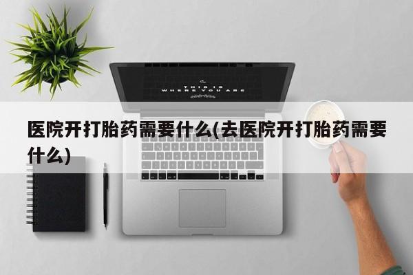 购买打胎药的联系方式，医院开打胎药需要什么(去医院开打胎药需要什么)
